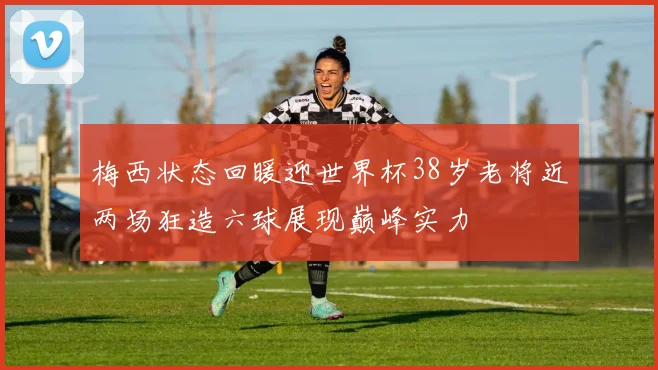 梅西状态回暖迎世界杯38岁老将近两场狂造六球展现巅峰实力