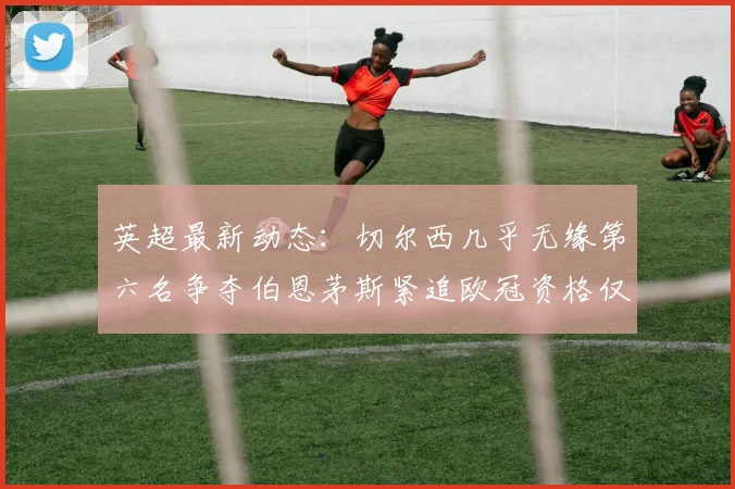英超最新动态：切尔西几乎无缘第六名争夺伯恩茅斯紧追欧冠资格仅差三分
