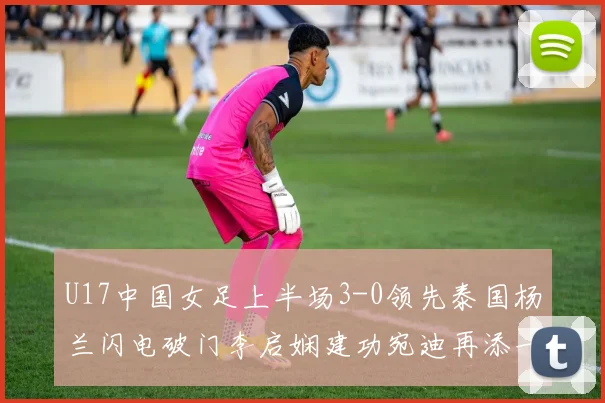 U17中国女足上半场3-0领先泰国杨兰闪电破门李启娴建功宛迪再添一分