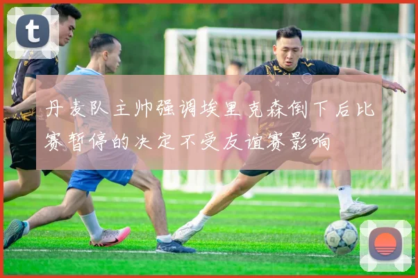 丹麦队主帅强调埃里克森倒下后比赛暂停的决定不受友谊赛影响