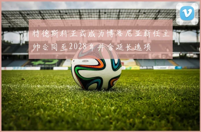 特德斯科正式成为博洛尼亚新任主帅合同至2028年并含延长选项