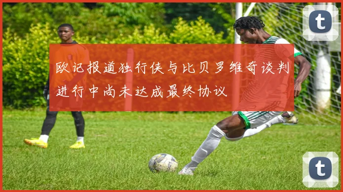 欧记报道独行侠与比贝罗维奇谈判进行中尚未达成最终协议
