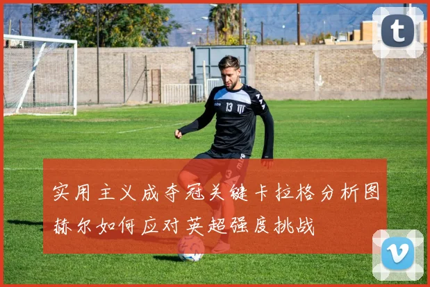 实用主义成夺冠关键卡拉格分析图赫尔如何应对英超强度挑战