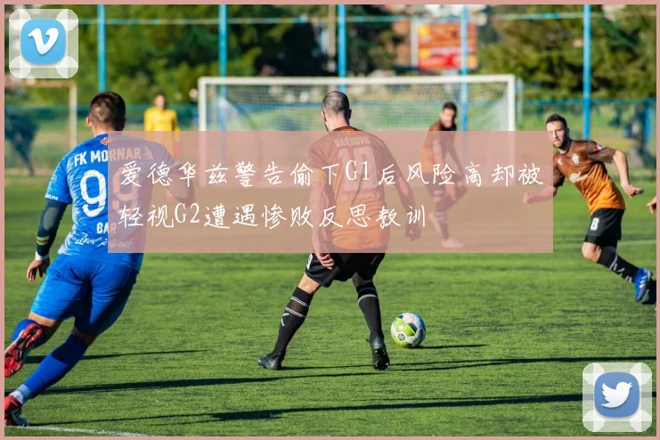 爱德华兹警告偷下G1后风险高却被轻视G2遭遇惨败反思教训