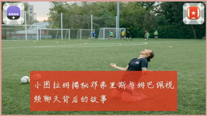 小图拉姆揭秘邓弗里斯与姆巴佩视频聊天背后的故事
