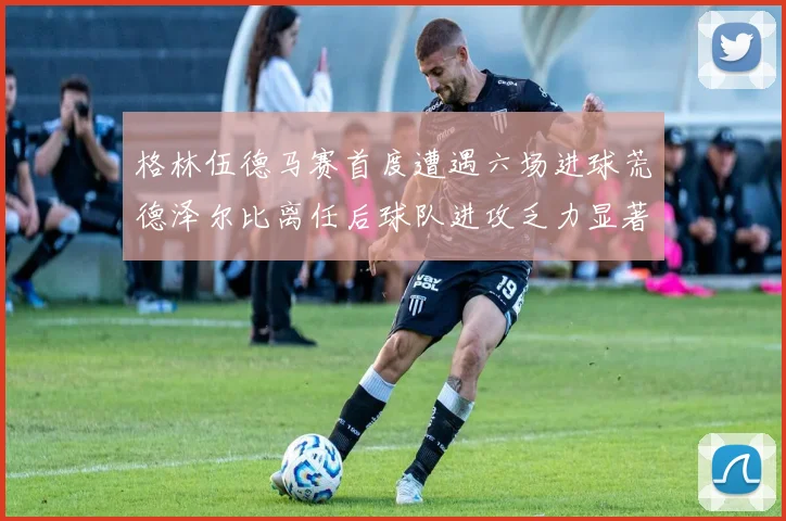 格林伍德马赛首度遭遇六场进球荒德泽尔比离任后球队进攻乏力显著
