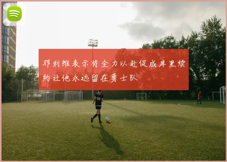 邓利维表示将全力以赴促成库里续约让他永远留在勇士队
