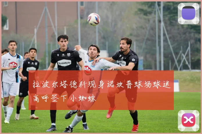 拉波尔塔德科现身诺坎普球场球迷高呼签下小蜘蛛